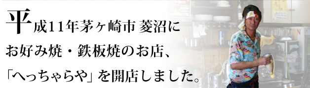 １０年の修行を経て、平成１１年に現在の茅ヶ崎市菱沼にお好み焼・鉄板焼のお店「へっちゃらや」をオープンしました。